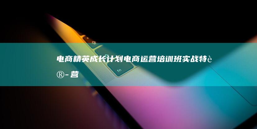 电商精英成长计划：电商运营培训班实战特训营